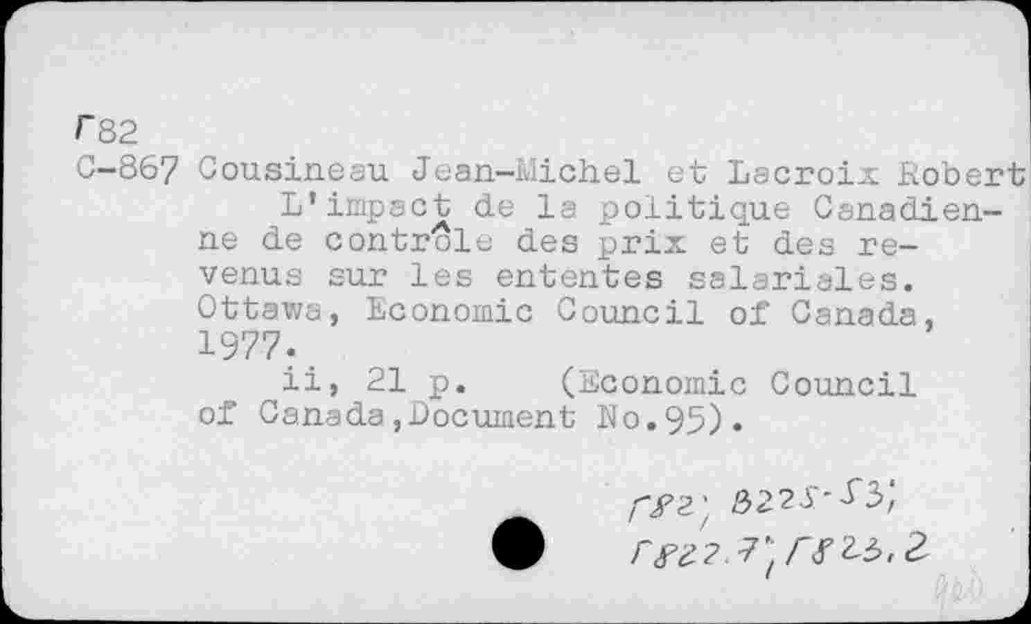 ﻿F82
C-867 Cousineau Jean-Michel et Lacroix Kobert L’impact de la politique Canadienne de contrôle des prix et des revenus sur les ententes salariales. Ottawa, Economie Council of Canada, 1977.,
ii, 21 p. (Economie Council of Canada,Document No.95)«
3221^3',